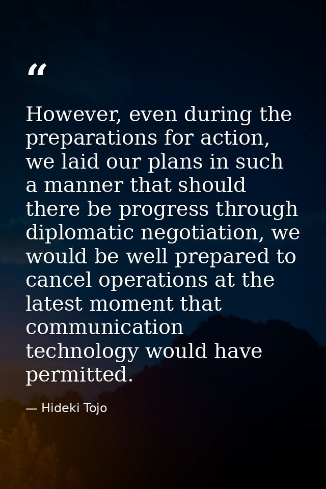However, even during the preparations for action, we laid our plans in such a manner that should there be progress throu — Hideki Tojo