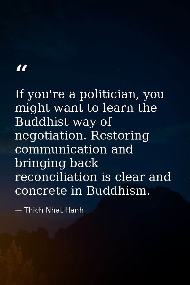 If you're a politician, you might want to learn the Buddhist way of negotiation. Restoring communication and bringing ba — Thich Nhat Hanh