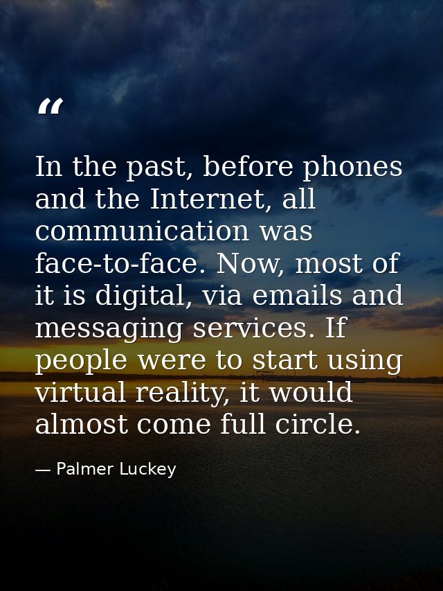 In the past, before phones and the Internet, all communication was face-to-face. Now, most of it is digital, via emails  — Palmer Luckey