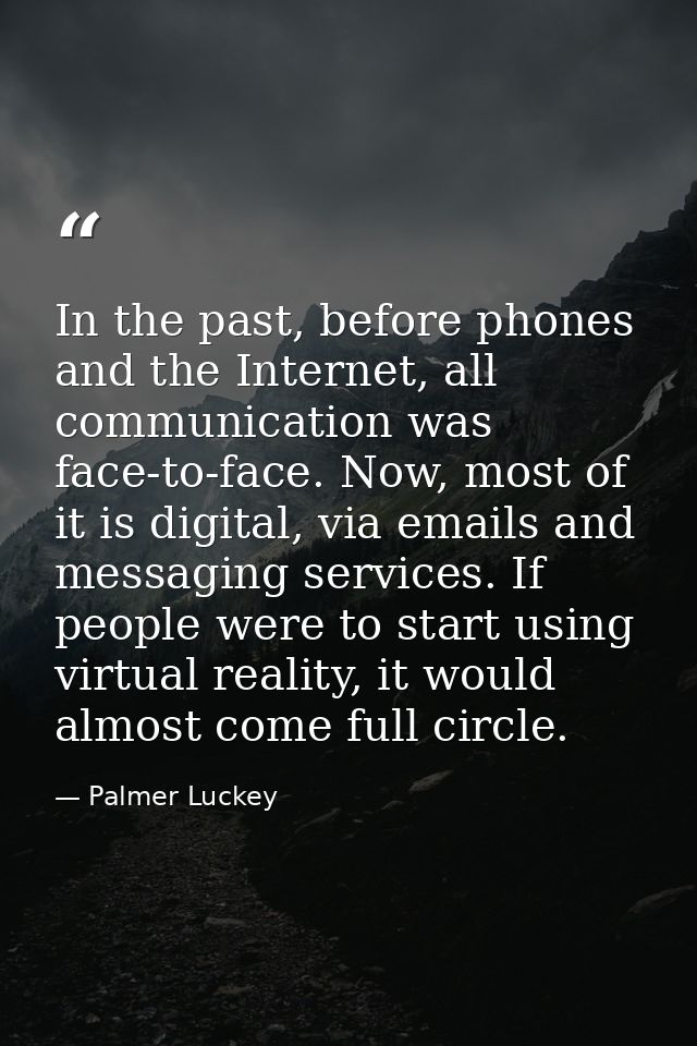 In the past, before phones and the Internet, all communication was face-to-face. Now, most of it is digital, via emails  — Palmer Luckey