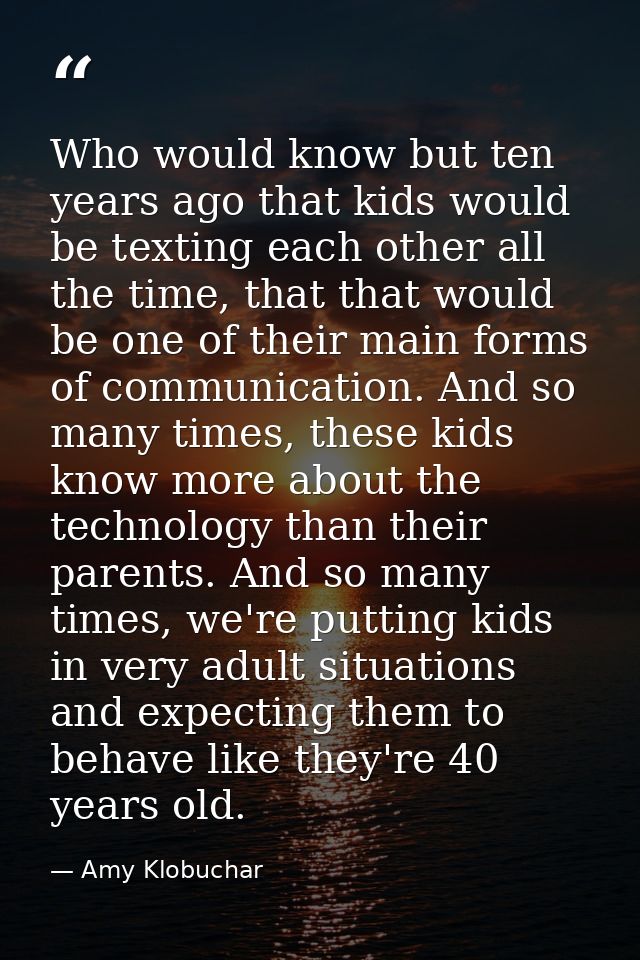 Who would know but ten years ago that kids would be texting each other all the time, that that would be one of their mai — Amy Klobuchar