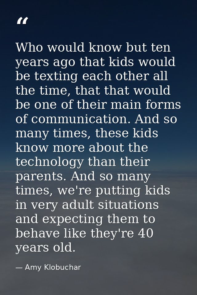 Who would know but ten years ago that kids would be texting each other all the time, that that would be one of their mai — Amy Klobuchar