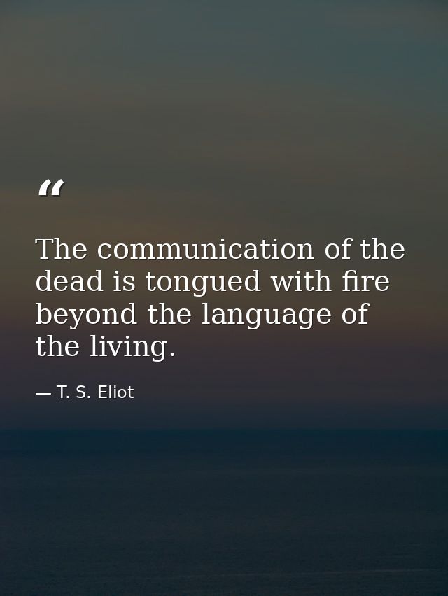 The communication of the dead is tongued with fire beyond the language of the living. — T. S. Eliot