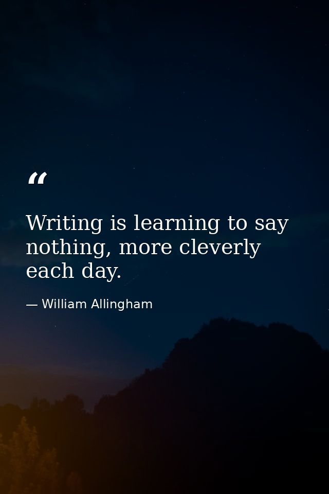 Writing is learning to say nothing, more cleverly each day. — William Allingham