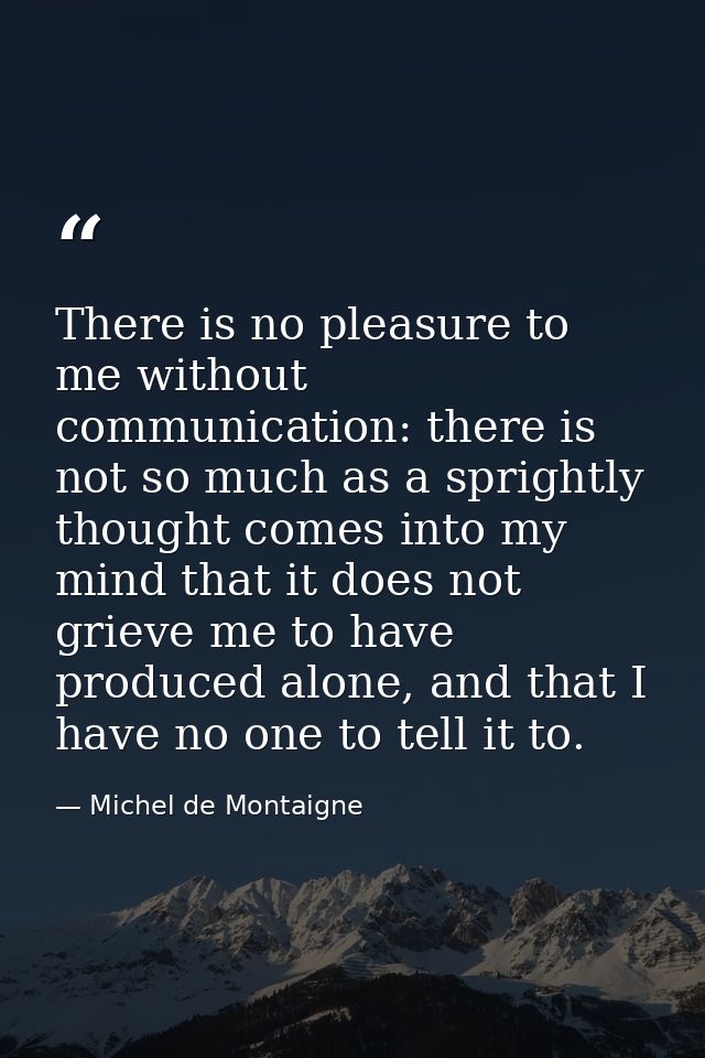 There is no pleasure to me without communication: there is not so much as a sprightly thought comes into my mind that it — Michel de Montaigne