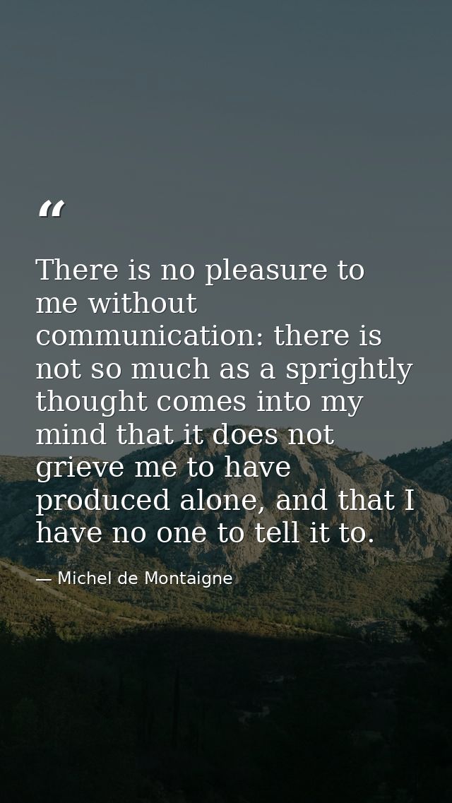 There is no pleasure to me without communication: there is not so much as a sprightly thought comes into my mind that it — Michel de Montaigne