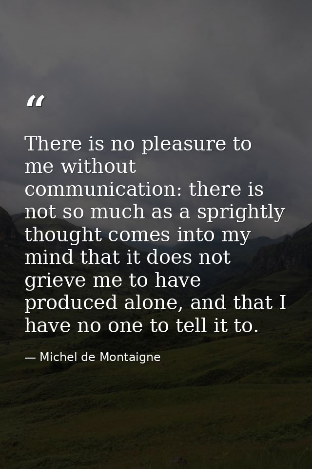 There is no pleasure to me without communication: there is not so much as a sprightly thought comes into my mind that it — Michel de Montaigne