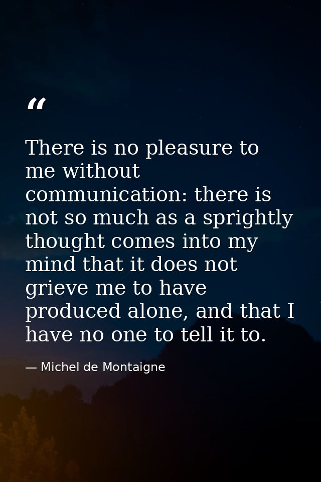 There is no pleasure to me without communication: there is not so much as a sprightly thought comes into my mind that it — Michel de Montaigne