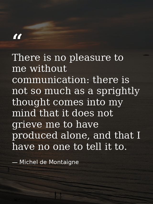 There is no pleasure to me without communication: there is not so much as a sprightly thought comes into my mind that it — Michel de Montaigne
