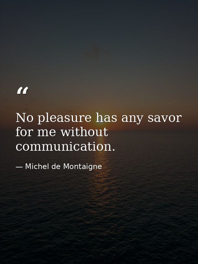No pleasure has any savor for me without communication. — Michel de Montaigne