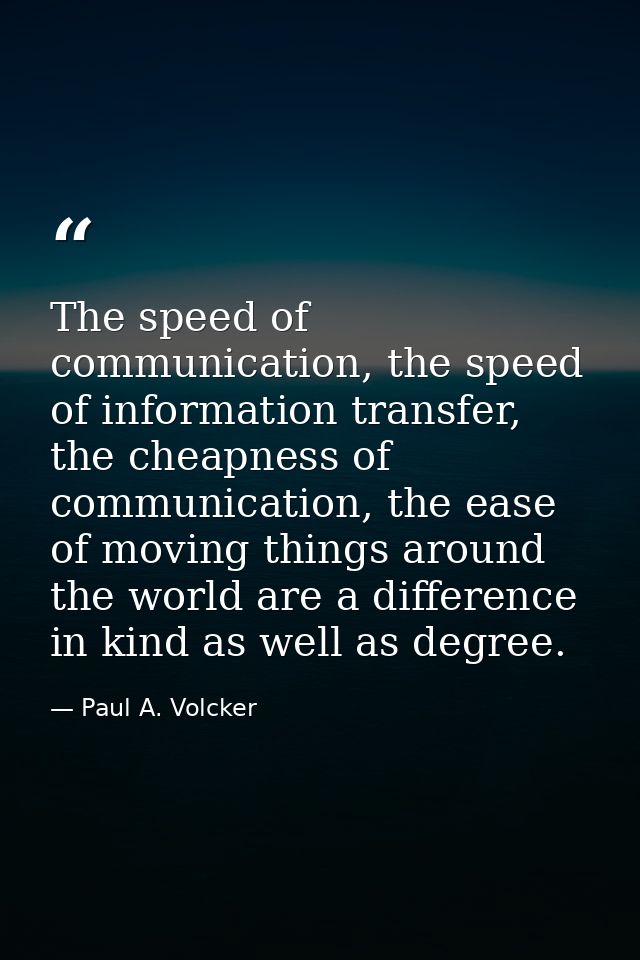 The speed of communication, the speed of information transfer, the cheapness of communication, the ease of moving things — Paul A. Volcker