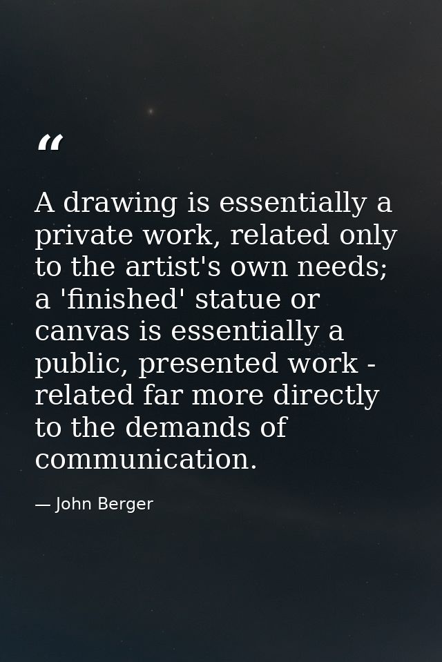 A drawing is essentially a private work, related only to the artist's own needs; a 'finished' statue or canvas is essent — John Berger
