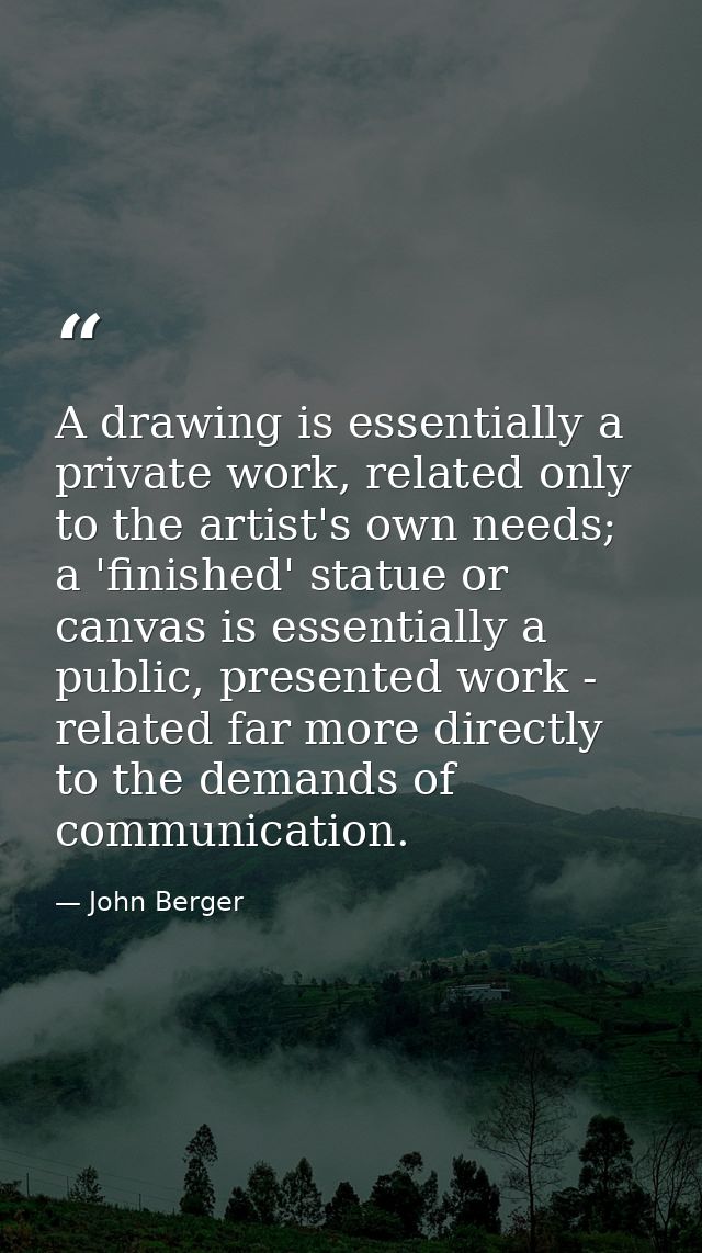 A drawing is essentially a private work, related only to the artist's own needs; a 'finished' statue or canvas is essent — John Berger