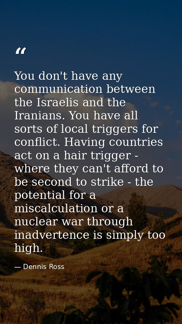 You don't have any communication between the Israelis and the Iranians. You have all sorts of local triggers for conflic — Dennis Ross