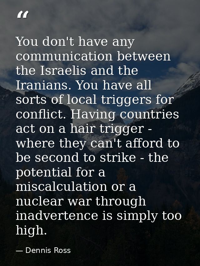 You don't have any communication between the Israelis and the Iranians. You have all sorts of local triggers for conflic — Dennis Ross
