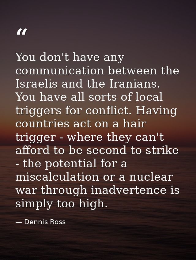 You don't have any communication between the Israelis and the Iranians. You have all sorts of local triggers for conflic — Dennis Ross