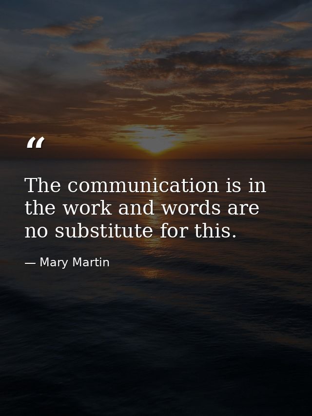 The communication is in the work and words are no substitute for this. — Mary Martin