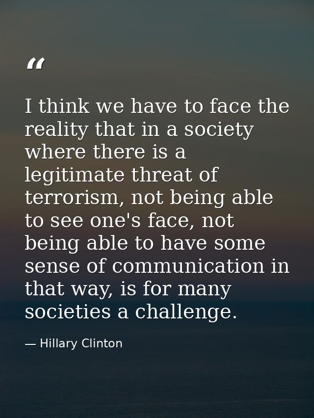 I think we have to face the reality that in a society where there is a legitimate threat of terrorism, not being able to — Hillary Clinton