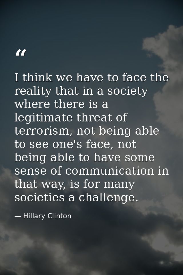 I think we have to face the reality that in a society where there is a legitimate threat of terrorism, not being able to — Hillary Clinton