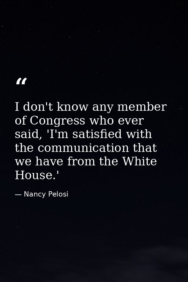 I don't know any member of Congress who ever said, 'I'm satisfied with the communication that we have from the White Hou — Nancy Pelosi