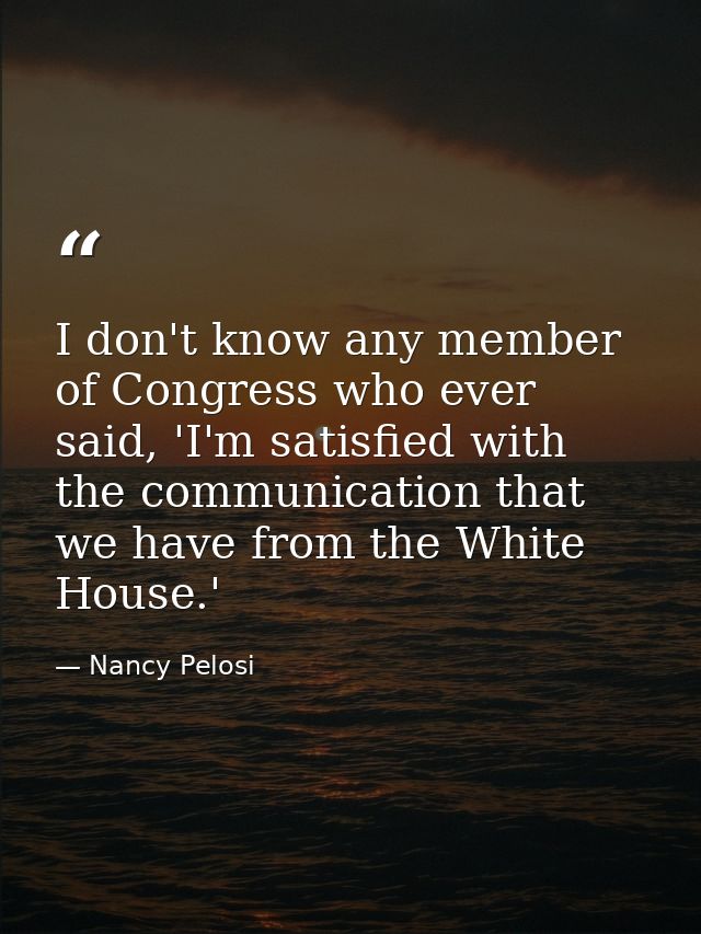 I don't know any member of Congress who ever said, 'I'm satisfied with the communication that we have from the White Hou — Nancy Pelosi