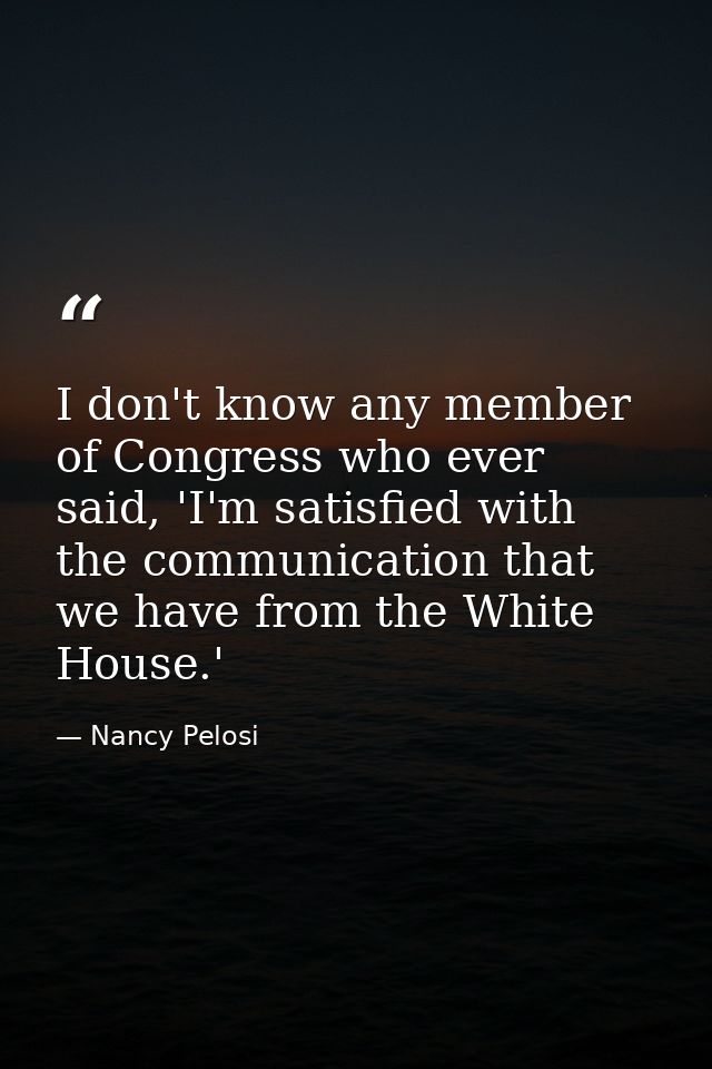 I don't know any member of Congress who ever said, 'I'm satisfied with the communication that we have from the White Hou — Nancy Pelosi