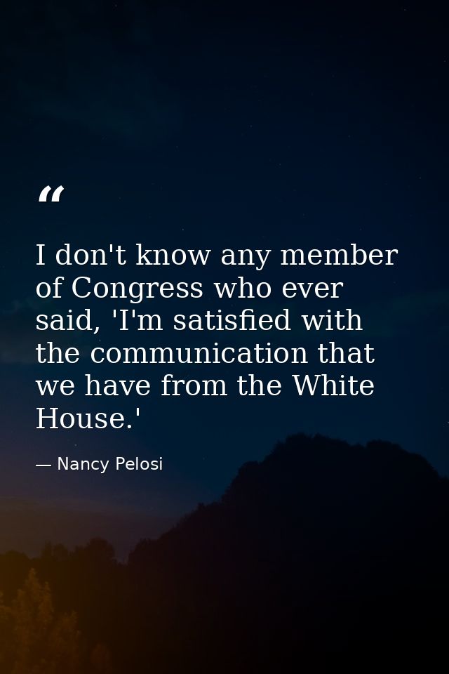 I don't know any member of Congress who ever said, 'I'm satisfied with the communication that we have from the White Hou — Nancy Pelosi