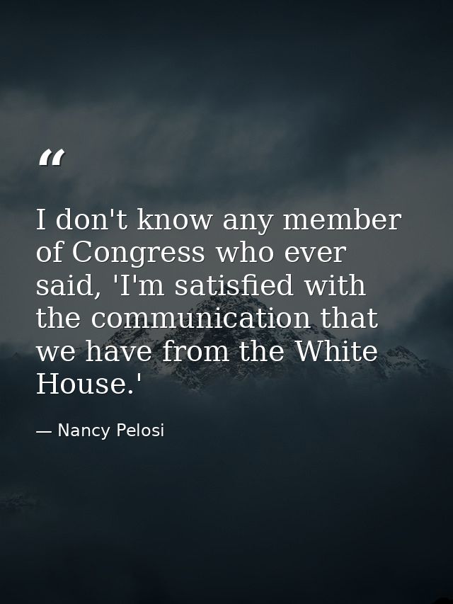 I don't know any member of Congress who ever said, 'I'm satisfied with the communication that we have from the White Hou — Nancy Pelosi