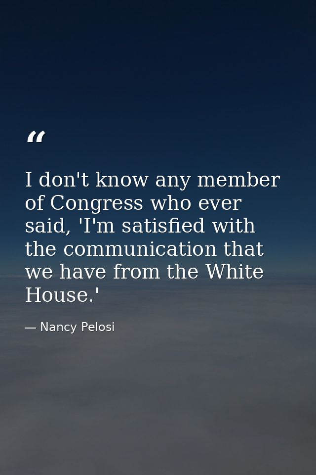 I don't know any member of Congress who ever said, 'I'm satisfied with the communication that we have from the White Hou — Nancy Pelosi