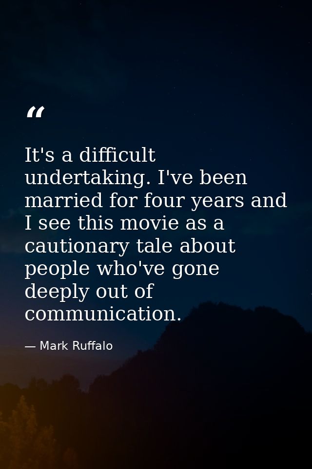 It's a difficult undertaking. I've been married for four years and I see this movie as a cautionary tale about people wh — Mark Ruffalo