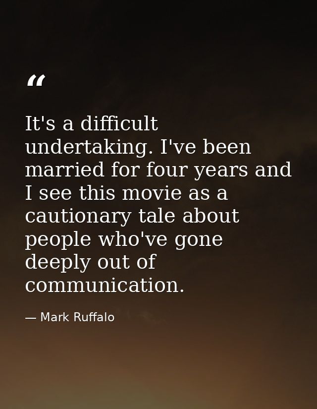 It's a difficult undertaking. I've been married for four years and I see this movie as a cautionary tale about people wh — Mark Ruffalo