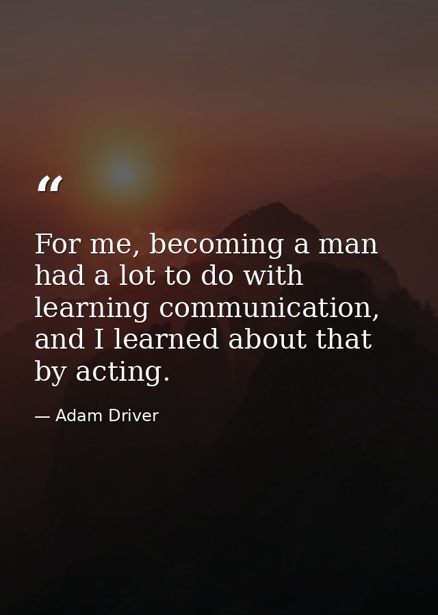 For me, becoming a man had a lot to do with learning communication, and I learned about that by acting. — Adam Driver