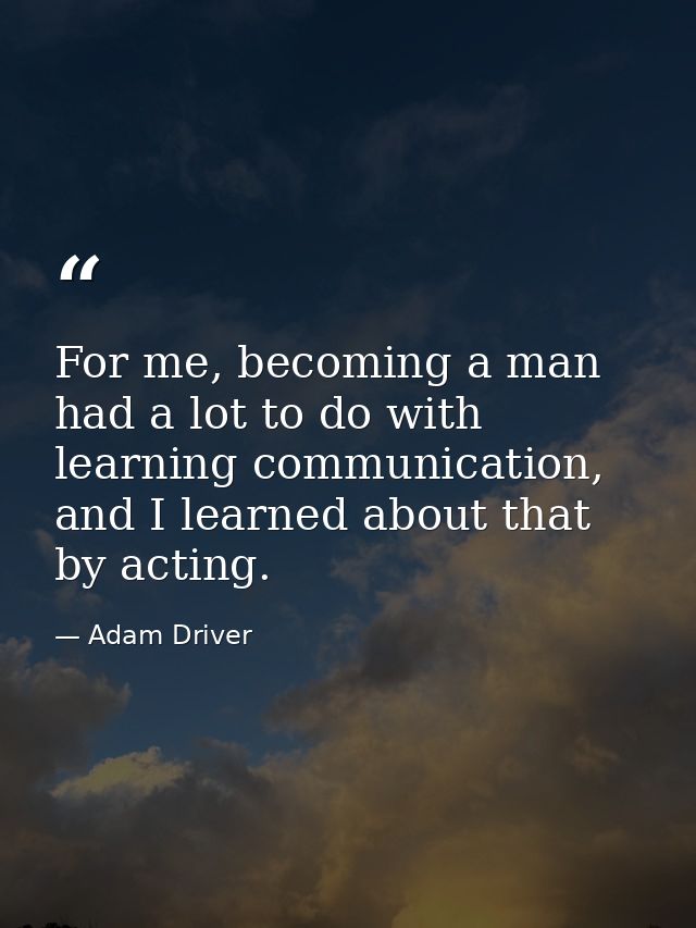 For me, becoming a man had a lot to do with learning communication, and I learned about that by acting. — Adam Driver