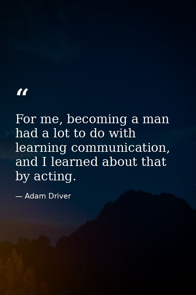 For me, becoming a man had a lot to do with learning communication, and I learned about that by acting. — Adam Driver