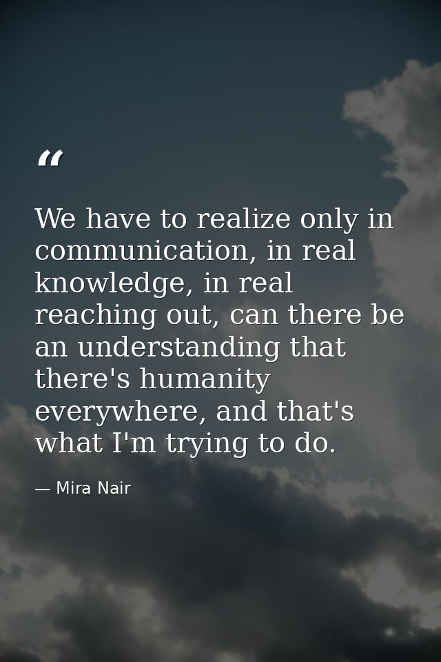 We have to realize only in communication, in real knowledge, in real reaching out, can there be an understanding that th — Mira Nair