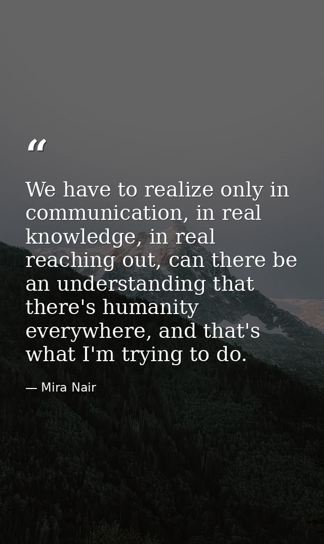 We have to realize only in communication, in real knowledge, in real reaching out, can there be an understanding that th — Mira Nair