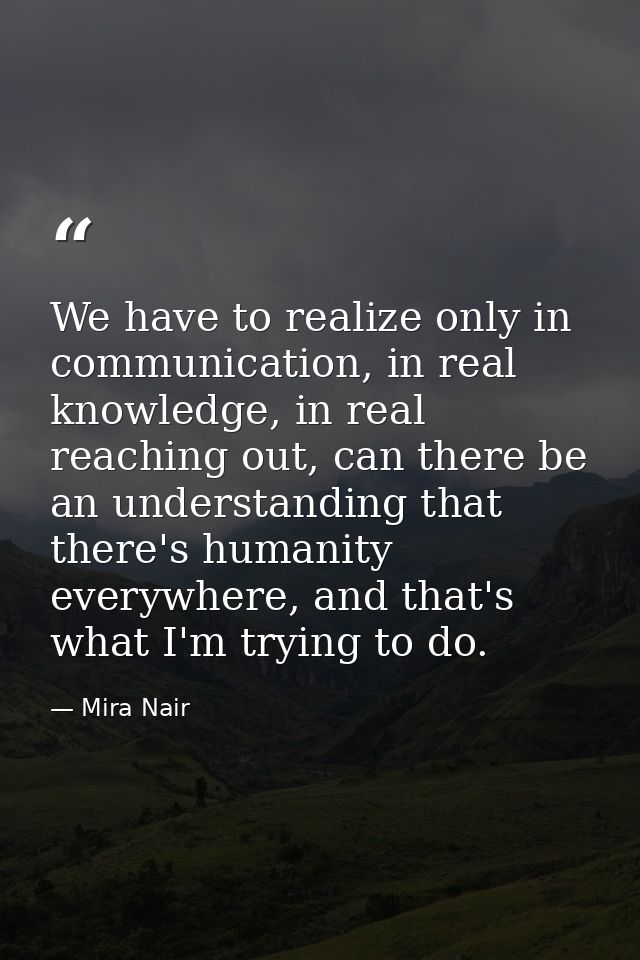 We have to realize only in communication, in real knowledge, in real reaching out, can there be an understanding that th — Mira Nair