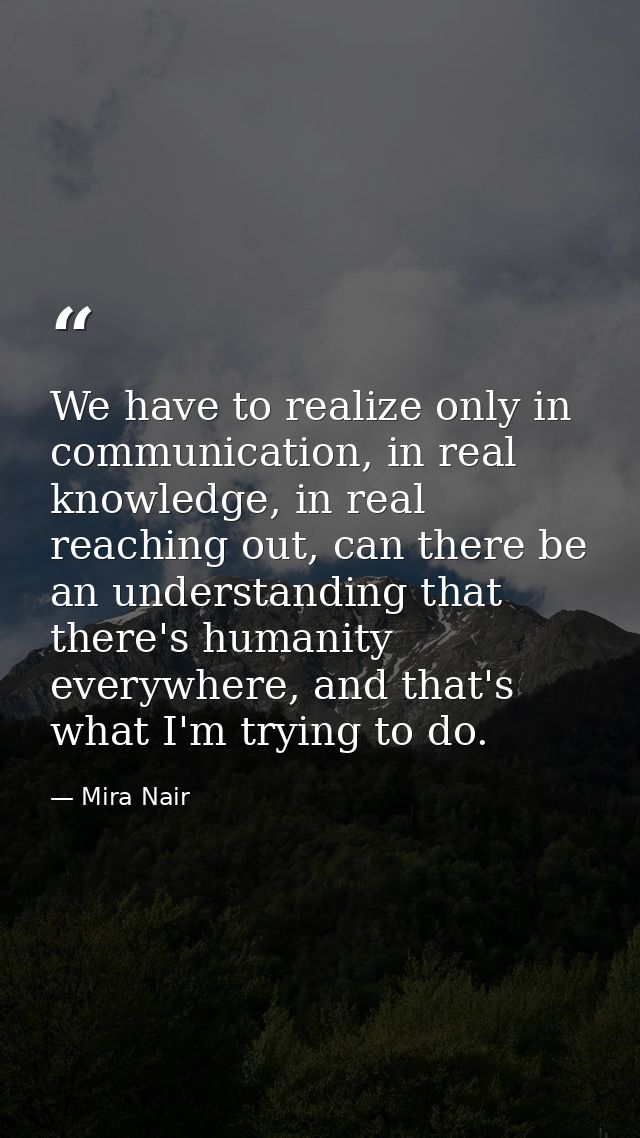 We have to realize only in communication, in real knowledge, in real reaching out, can there be an understanding that th — Mira Nair