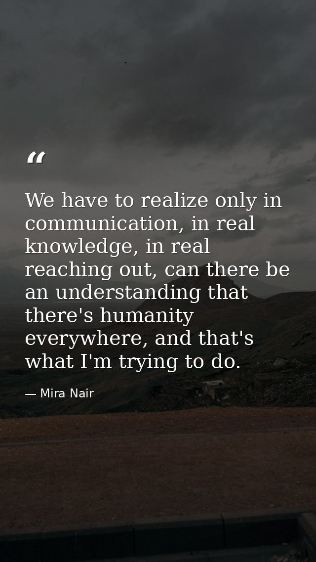We have to realize only in communication, in real knowledge, in real reaching out, can there be an understanding that th — Mira Nair