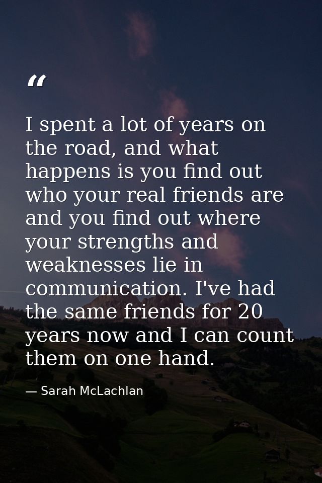 I spent a lot of years on the road, and what happens is you find out who your real friends are and you find out where yo — Sarah McLachlan