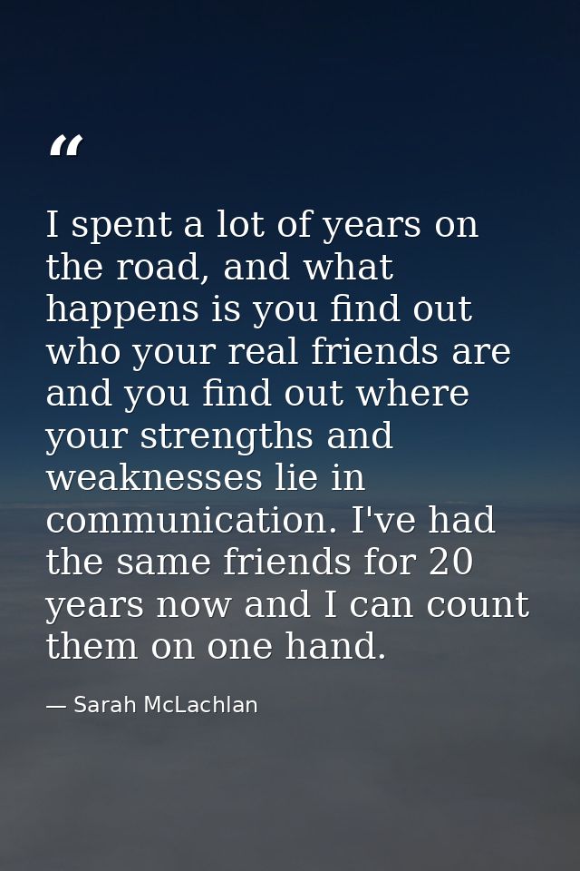 I spent a lot of years on the road, and what happens is you find out who your real friends are and you find out where yo — Sarah McLachlan