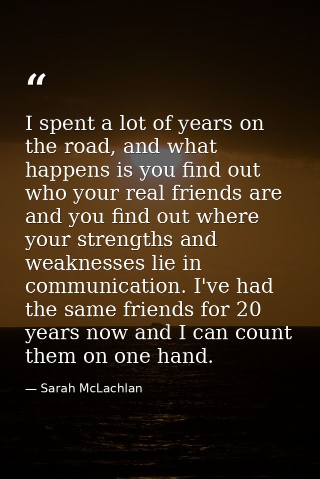 I spent a lot of years on the road, and what happens is you find out who your real friends are and you find out where yo — Sarah McLachlan
