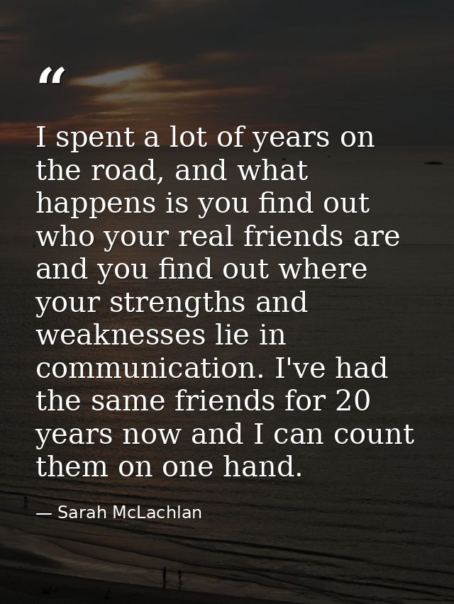 I spent a lot of years on the road, and what happens is you find out who your real friends are and you find out where yo — Sarah McLachlan
