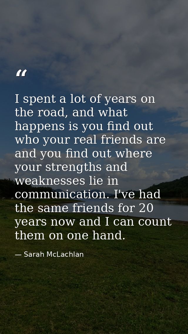 I spent a lot of years on the road, and what happens is you find out who your real friends are and you find out where yo — Sarah McLachlan