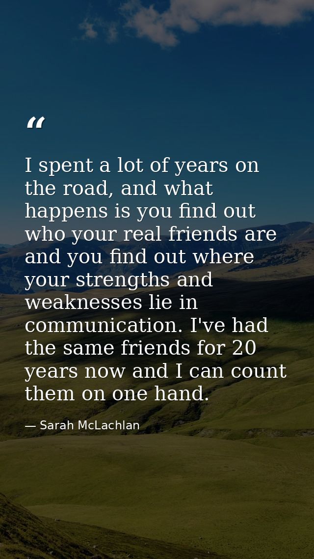 I spent a lot of years on the road, and what happens is you find out who your real friends are and you find out where yo — Sarah McLachlan