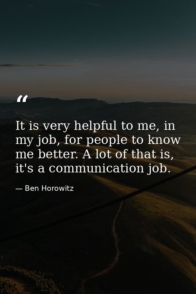 It is very helpful to me, in my job, for people to know me better. A lot of that is, it's a communication job. — Ben Horowitz