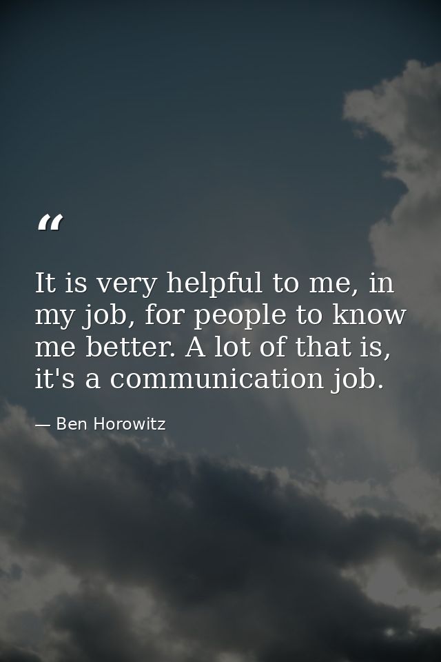 It is very helpful to me, in my job, for people to know me better. A lot of that is, it's a communication job. — Ben Horowitz