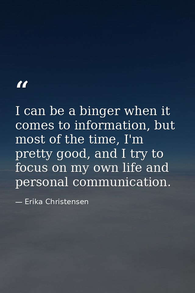 I can be a binger when it comes to information, but most of the time, I'm pretty good, and I try to focus on my own life — Erika Christensen