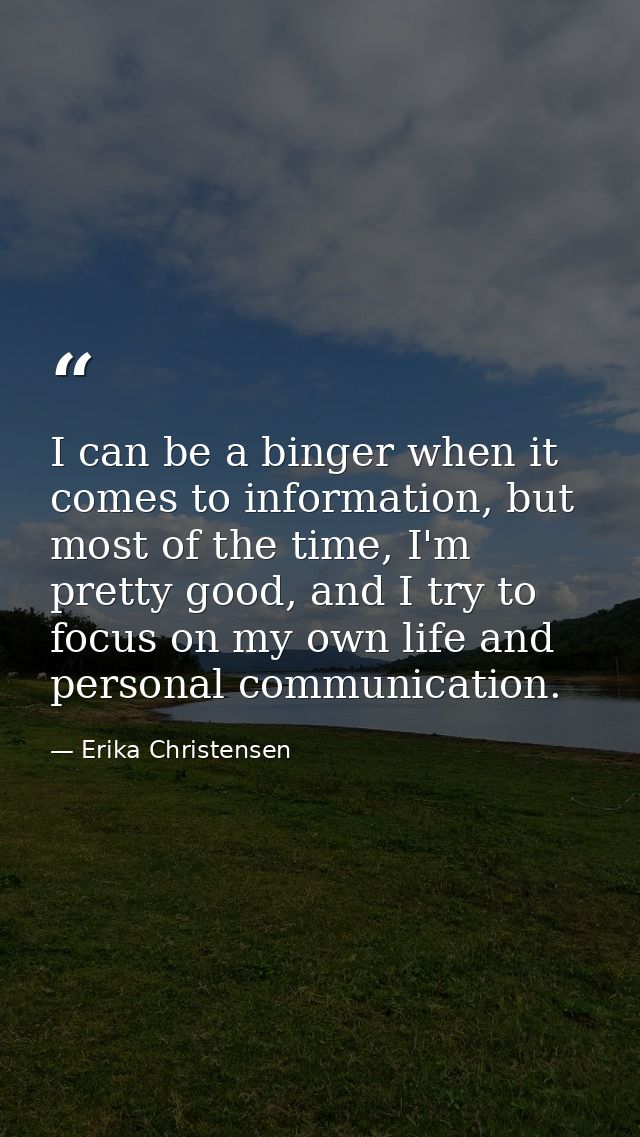 I can be a binger when it comes to information, but most of the time, I'm pretty good, and I try to focus on my own life — Erika Christensen