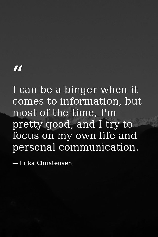 I can be a binger when it comes to information, but most of the time, I'm pretty good, and I try to focus on my own life — Erika Christensen